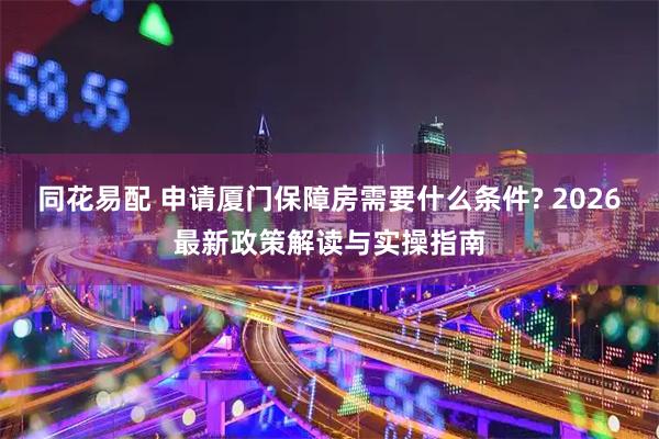同花易配 申请厦门保障房需要什么条件? 2026最新政策解读与实操指南