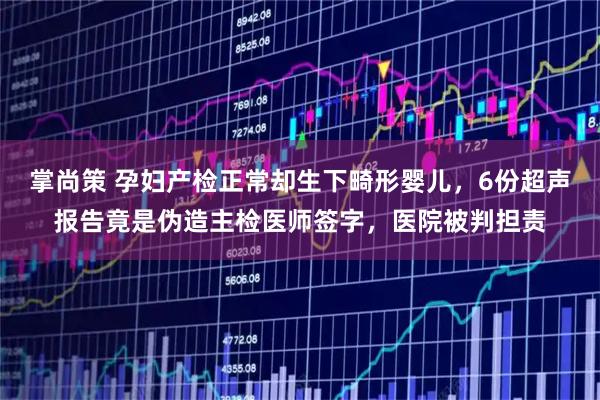 掌尚策 孕妇产检正常却生下畸形婴儿，6份超声报告竟是伪造主检医师签字，医院被判担责