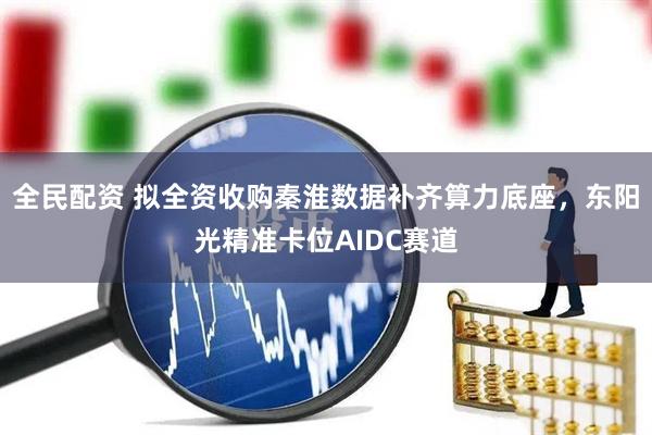 全民配资 拟全资收购秦淮数据补齐算力底座，东阳光精准卡位AIDC赛道