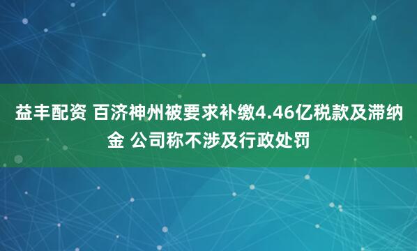 益丰配资 百济神州被要求补缴4.46亿税款及滞纳金 公司称不涉及行政处罚