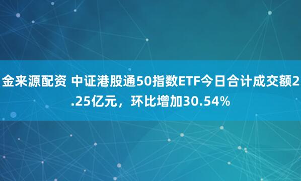 金来源配资 中证港股通50指数ETF今日合计成交额2.25亿元，环比增加30.54%